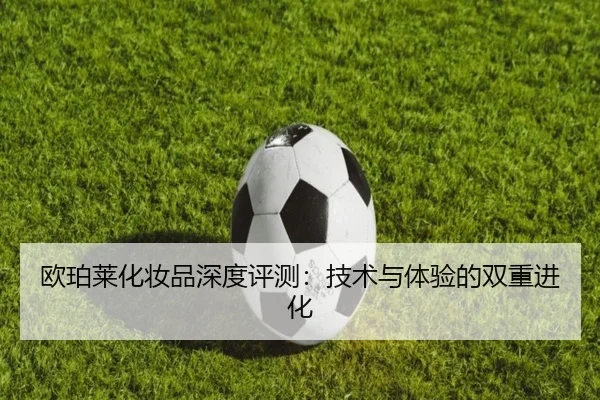 欧珀莱化妆品深度评测：技术与体验的双重进化 | leyu
